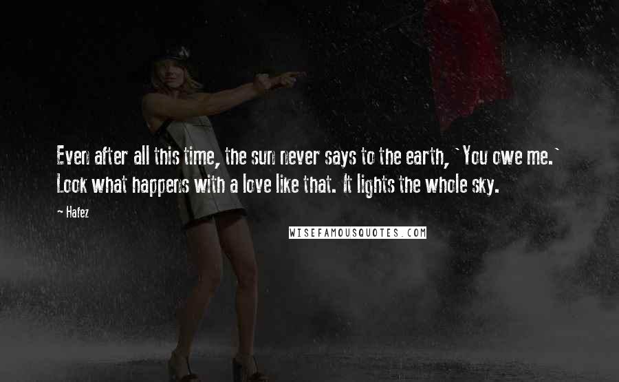 Hafez Quotes: Even after all this time, the sun never says to the earth, 'You owe me.' Look what happens with a love like that. It lights the whole sky.