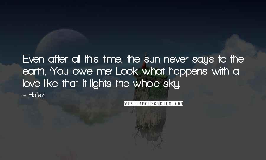 Hafez Quotes: Even after all this time, the sun never says to the earth, 'You owe me.' Look what happens with a love like that. It lights the whole sky.