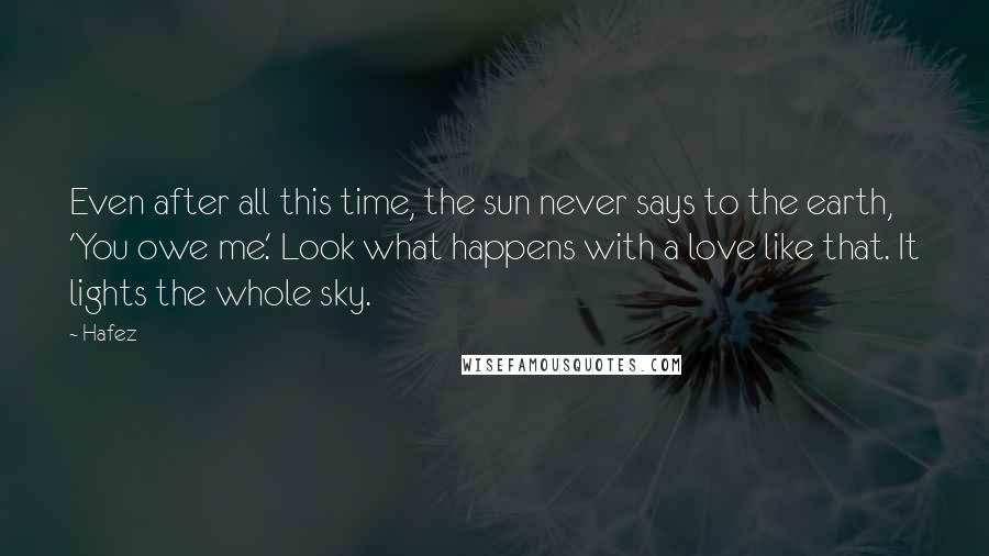 Hafez Quotes: Even after all this time, the sun never says to the earth, 'You owe me.' Look what happens with a love like that. It lights the whole sky.