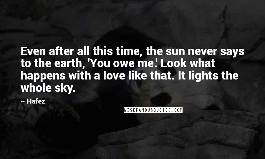 Hafez Quotes: Even after all this time, the sun never says to the earth, 'You owe me.' Look what happens with a love like that. It lights the whole sky.