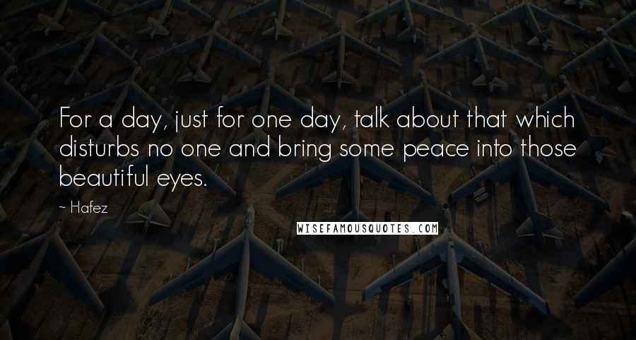 Hafez Quotes: For a day, just for one day, talk about that which disturbs no one and bring some peace into those beautiful eyes.