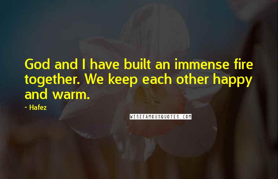 Hafez Quotes: God and I have built an immense fire together. We keep each other happy and warm.
