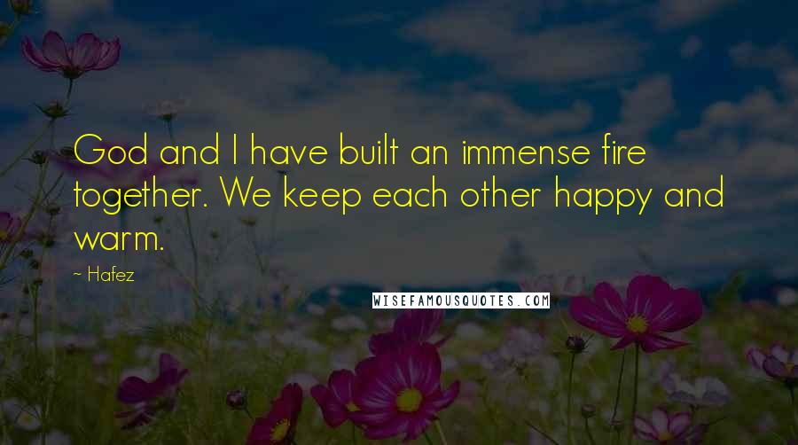 Hafez Quotes: God and I have built an immense fire together. We keep each other happy and warm.