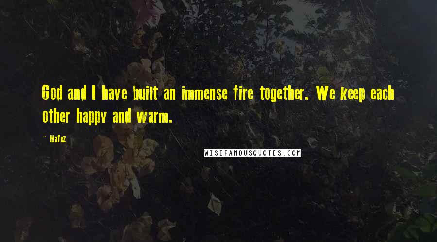 Hafez Quotes: God and I have built an immense fire together. We keep each other happy and warm.