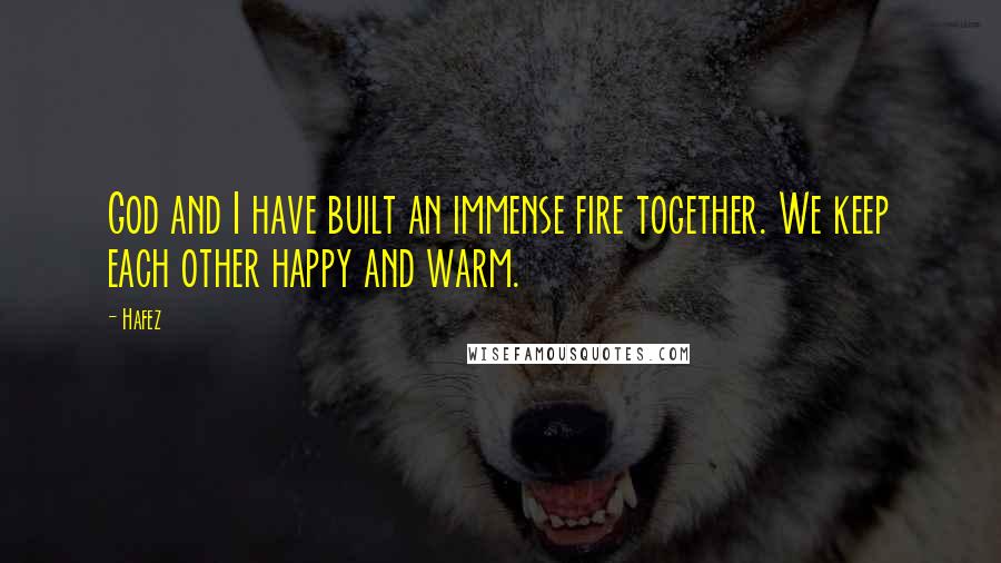 Hafez Quotes: God and I have built an immense fire together. We keep each other happy and warm.