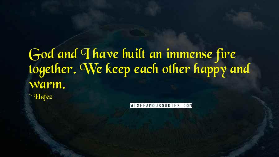Hafez Quotes: God and I have built an immense fire together. We keep each other happy and warm.