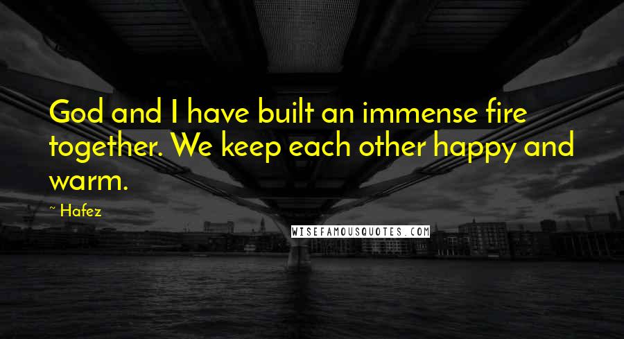 Hafez Quotes: God and I have built an immense fire together. We keep each other happy and warm.