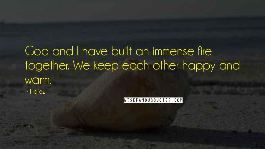 Hafez Quotes: God and I have built an immense fire together. We keep each other happy and warm.