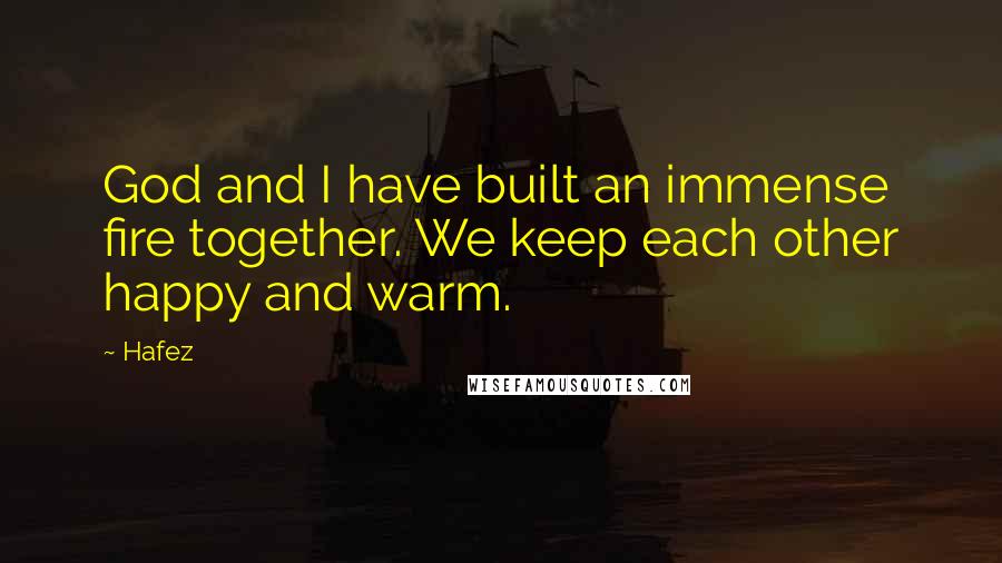 Hafez Quotes: God and I have built an immense fire together. We keep each other happy and warm.