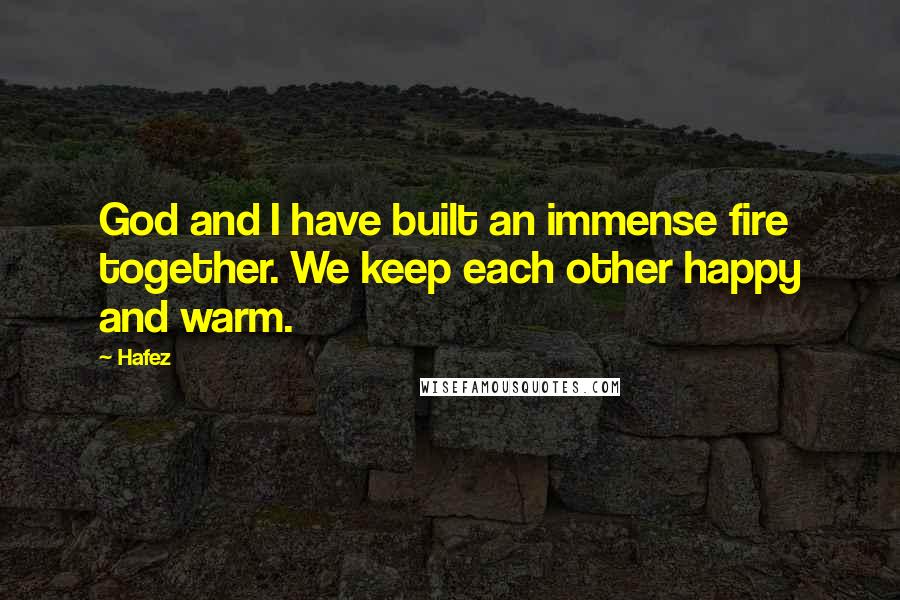 Hafez Quotes: God and I have built an immense fire together. We keep each other happy and warm.