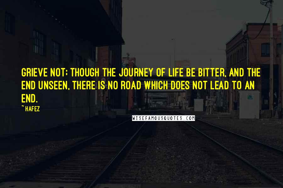 Hafez Quotes: Grieve not; though the journey of life be bitter, and the end unseen, there is no road which does not lead to an end.