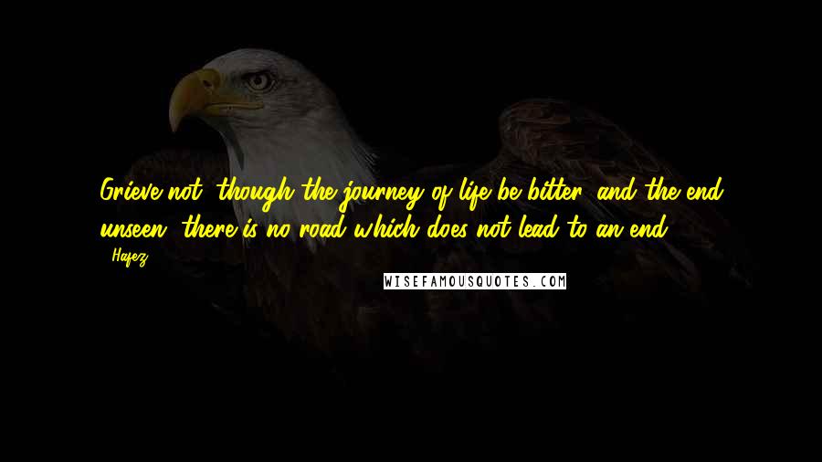 Hafez Quotes: Grieve not; though the journey of life be bitter, and the end unseen, there is no road which does not lead to an end.