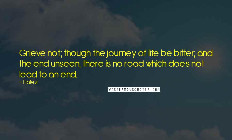 Hafez Quotes: Grieve not; though the journey of life be bitter, and the end unseen, there is no road which does not lead to an end.