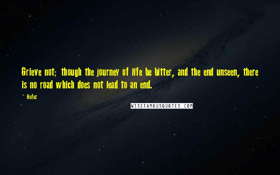 Hafez Quotes: Grieve not; though the journey of life be bitter, and the end unseen, there is no road which does not lead to an end.