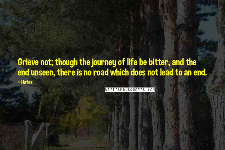 Hafez Quotes: Grieve not; though the journey of life be bitter, and the end unseen, there is no road which does not lead to an end.