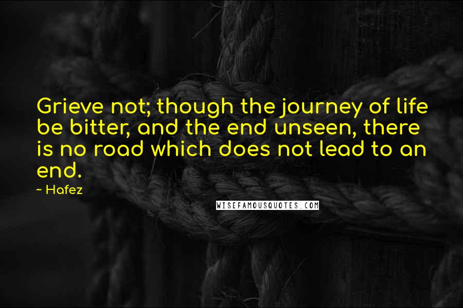 Hafez Quotes: Grieve not; though the journey of life be bitter, and the end unseen, there is no road which does not lead to an end.