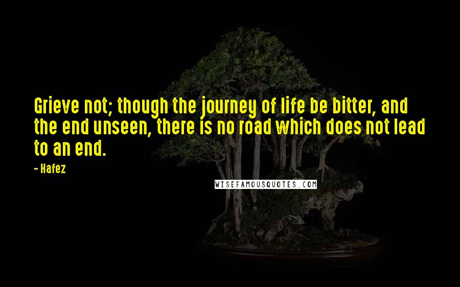 Hafez Quotes: Grieve not; though the journey of life be bitter, and the end unseen, there is no road which does not lead to an end.