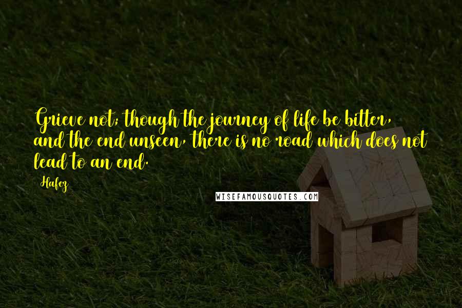 Hafez Quotes: Grieve not; though the journey of life be bitter, and the end unseen, there is no road which does not lead to an end.