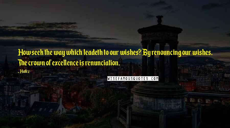 Hafez Quotes: How seek the way which leadeth to our wishes? By renouncing our wishes. The crown of excellence is renunciation.