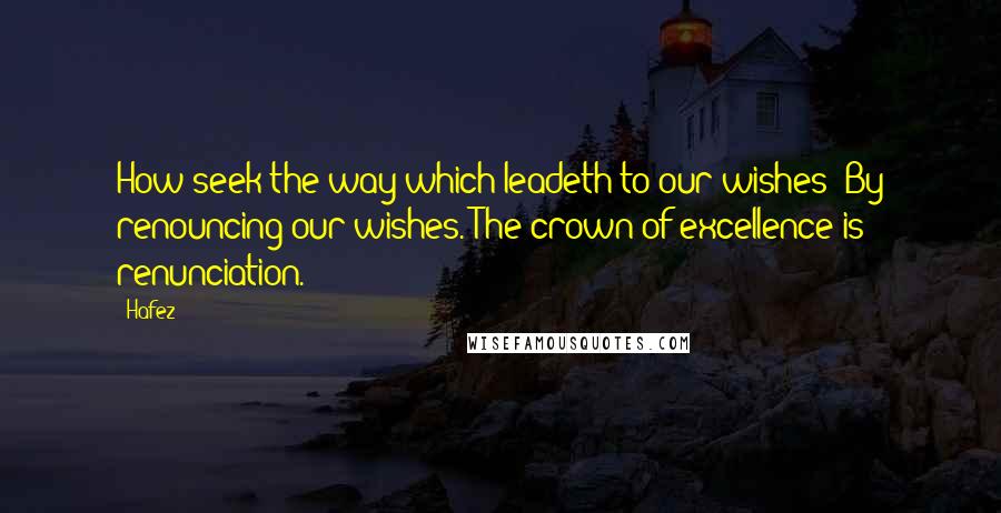 Hafez Quotes: How seek the way which leadeth to our wishes? By renouncing our wishes. The crown of excellence is renunciation.