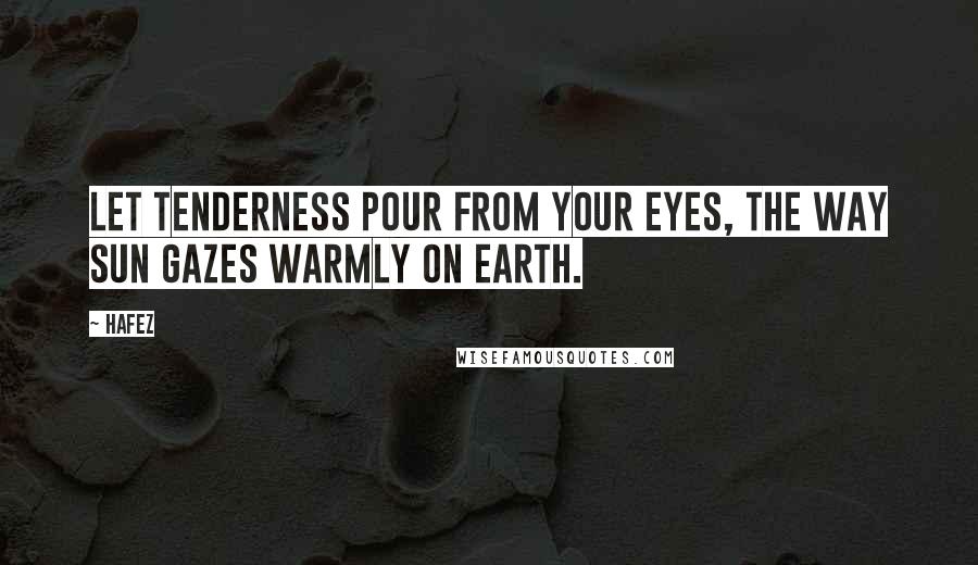 Hafez Quotes: Let tenderness pour from your eyes, the way sun gazes warmly on earth.