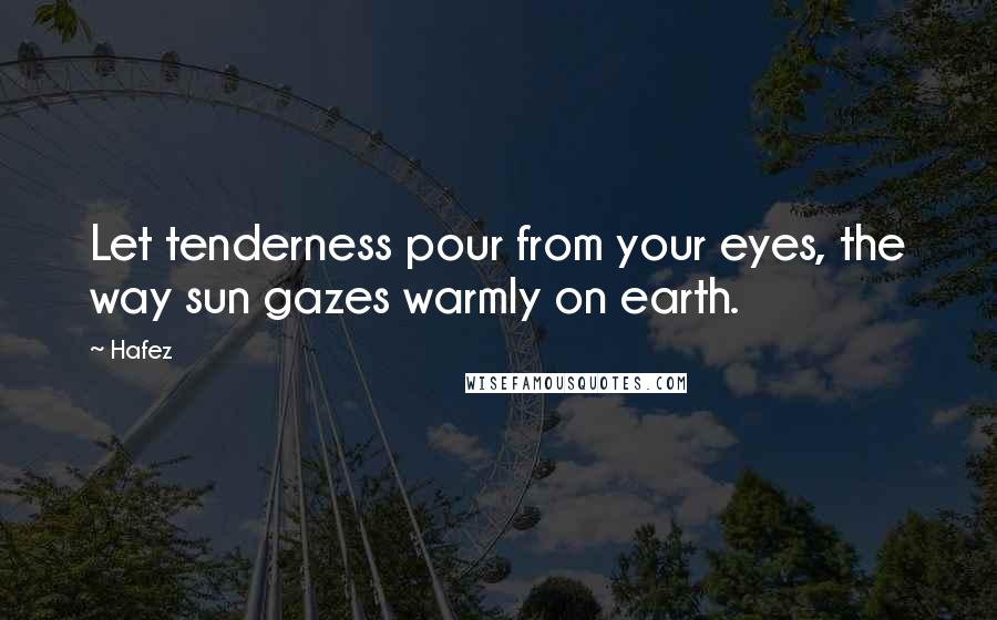 Hafez Quotes: Let tenderness pour from your eyes, the way sun gazes warmly on earth.