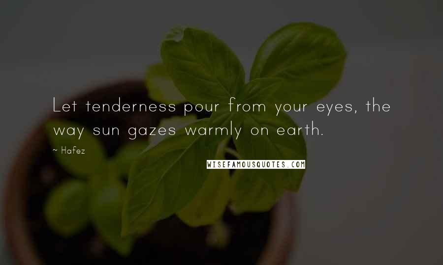 Hafez Quotes: Let tenderness pour from your eyes, the way sun gazes warmly on earth.