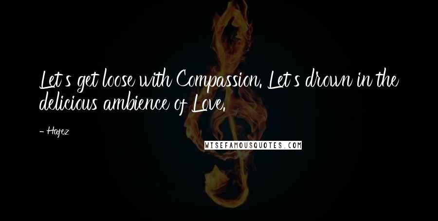 Hafez Quotes: Let's get loose with Compassion. Let's drown in the delicious ambience of Love.