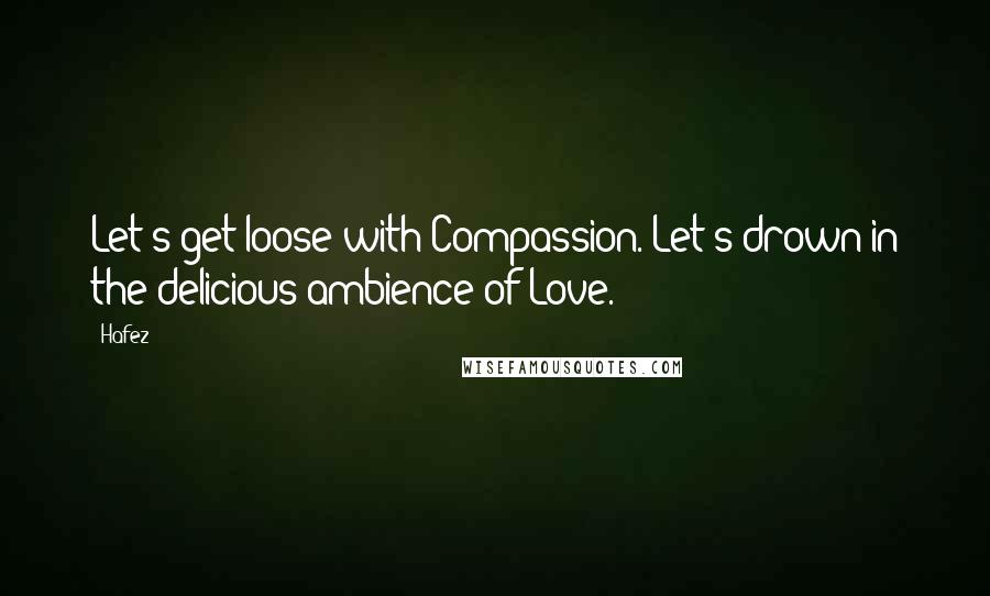 Hafez Quotes: Let's get loose with Compassion. Let's drown in the delicious ambience of Love.
