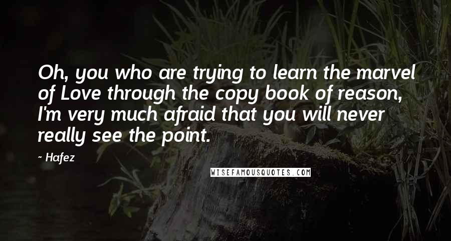 Hafez Quotes: Oh, you who are trying to learn the marvel of Love through the copy book of reason, I'm very much afraid that you will never really see the point.