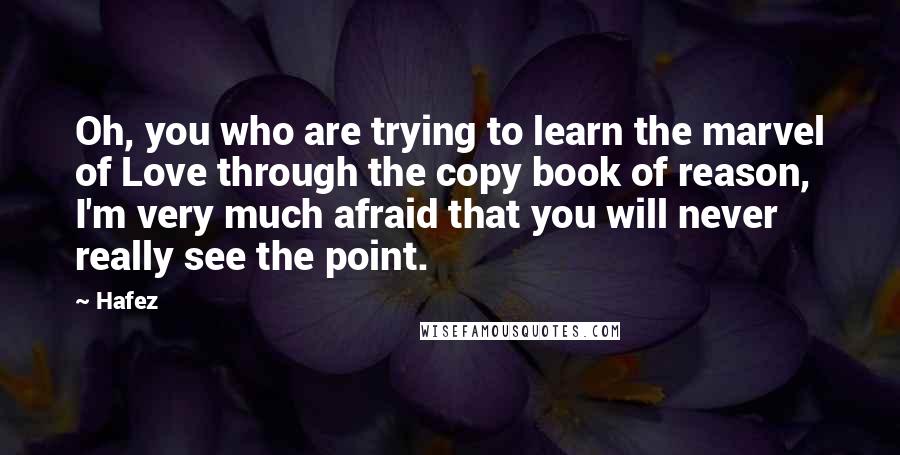 Hafez Quotes: Oh, you who are trying to learn the marvel of Love through the copy book of reason, I'm very much afraid that you will never really see the point.