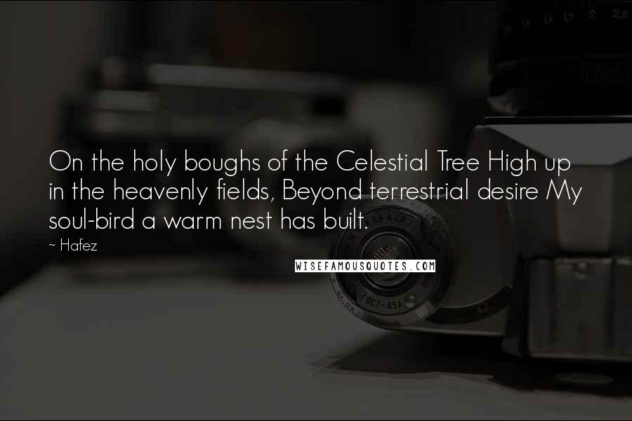 Hafez Quotes: On the holy boughs of the Celestial Tree High up in the heavenly fields, Beyond terrestrial desire My soul-bird a warm nest has built.