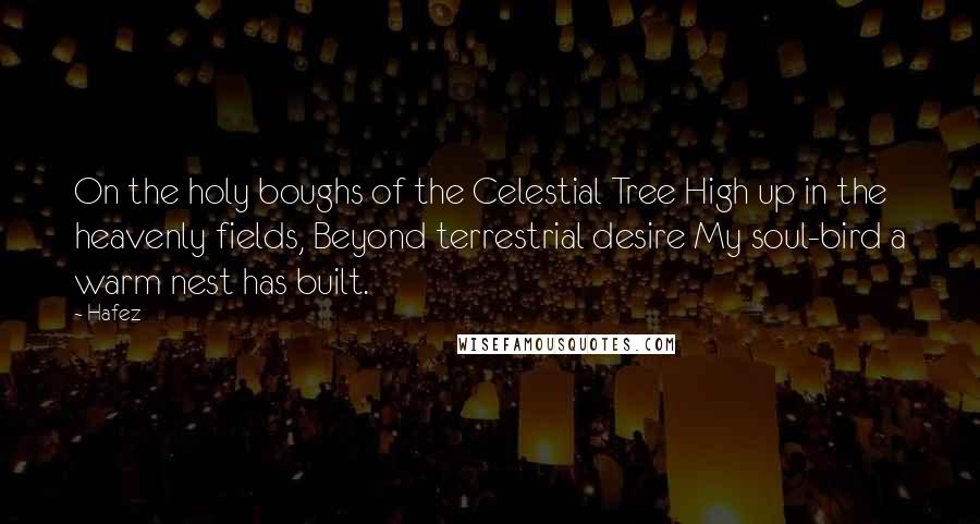 Hafez Quotes: On the holy boughs of the Celestial Tree High up in the heavenly fields, Beyond terrestrial desire My soul-bird a warm nest has built.