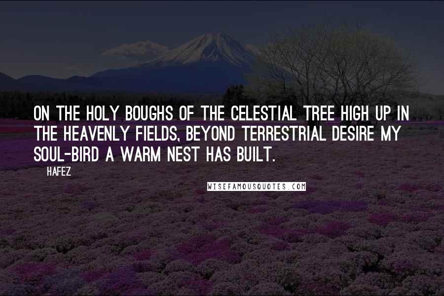 Hafez Quotes: On the holy boughs of the Celestial Tree High up in the heavenly fields, Beyond terrestrial desire My soul-bird a warm nest has built.