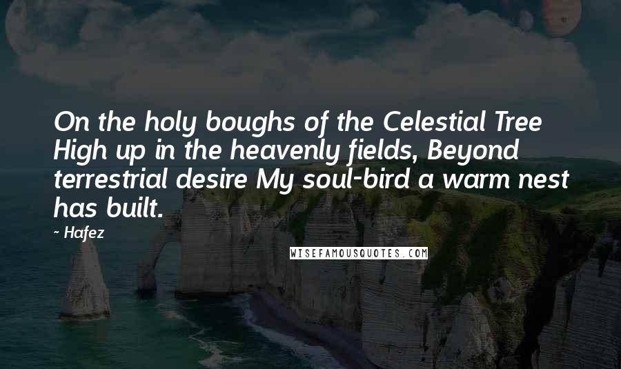 Hafez Quotes: On the holy boughs of the Celestial Tree High up in the heavenly fields, Beyond terrestrial desire My soul-bird a warm nest has built.