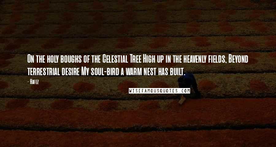 Hafez Quotes: On the holy boughs of the Celestial Tree High up in the heavenly fields, Beyond terrestrial desire My soul-bird a warm nest has built.