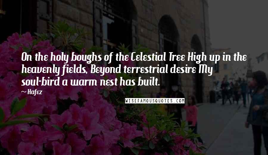 Hafez Quotes: On the holy boughs of the Celestial Tree High up in the heavenly fields, Beyond terrestrial desire My soul-bird a warm nest has built.