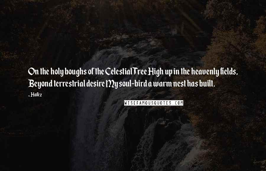 Hafez Quotes: On the holy boughs of the Celestial Tree High up in the heavenly fields, Beyond terrestrial desire My soul-bird a warm nest has built.