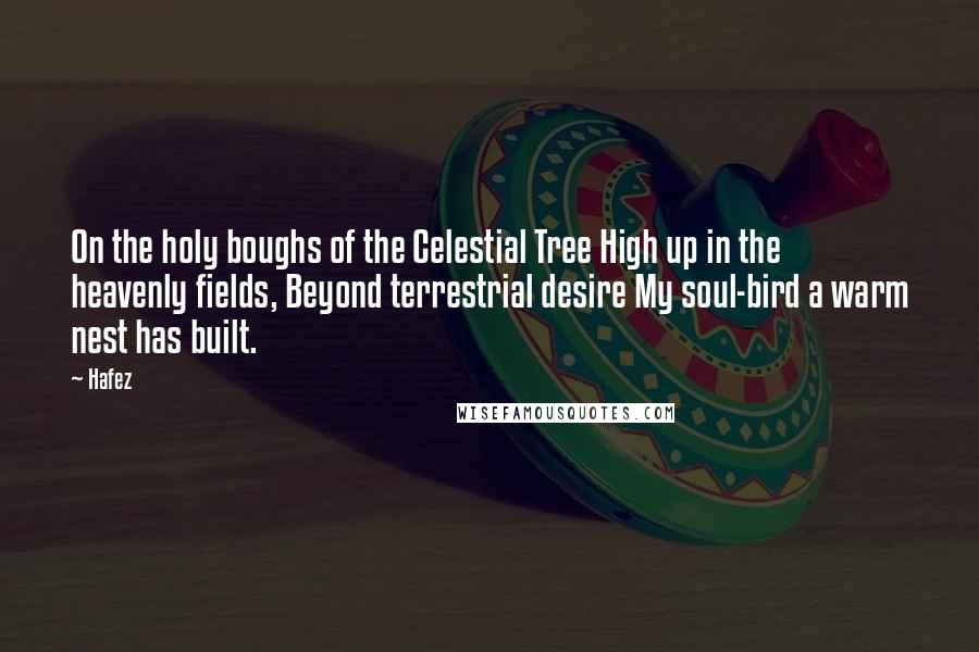 Hafez Quotes: On the holy boughs of the Celestial Tree High up in the heavenly fields, Beyond terrestrial desire My soul-bird a warm nest has built.