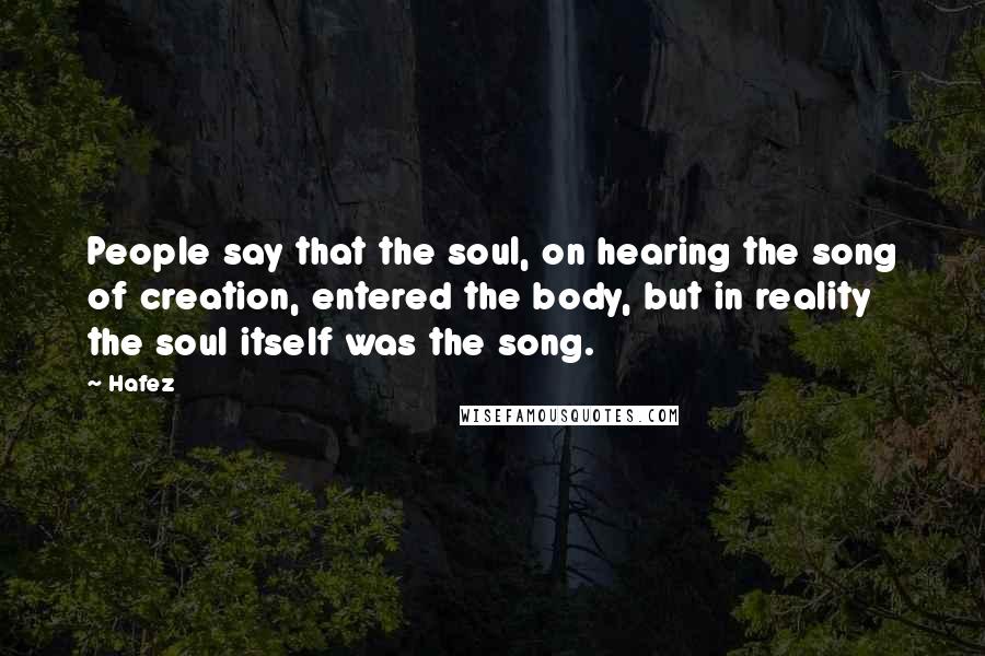 Hafez Quotes: People say that the soul, on hearing the song of creation, entered the body, but in reality the soul itself was the song.