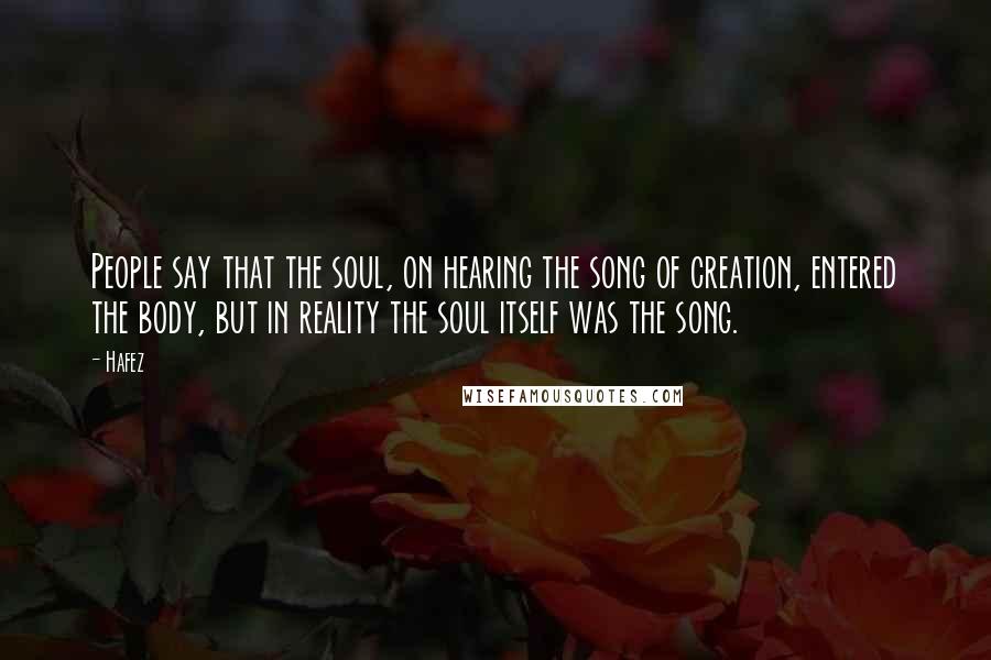 Hafez Quotes: People say that the soul, on hearing the song of creation, entered the body, but in reality the soul itself was the song.