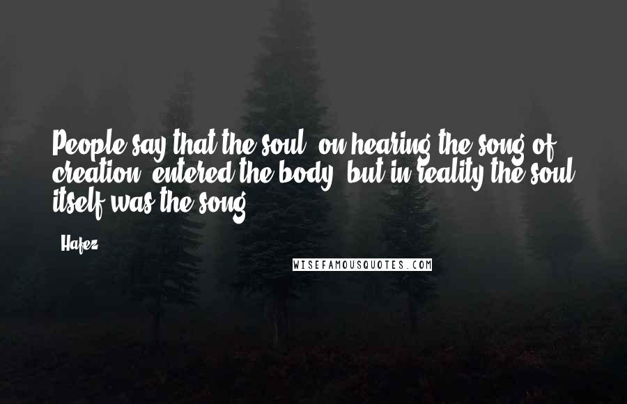 Hafez Quotes: People say that the soul, on hearing the song of creation, entered the body, but in reality the soul itself was the song.