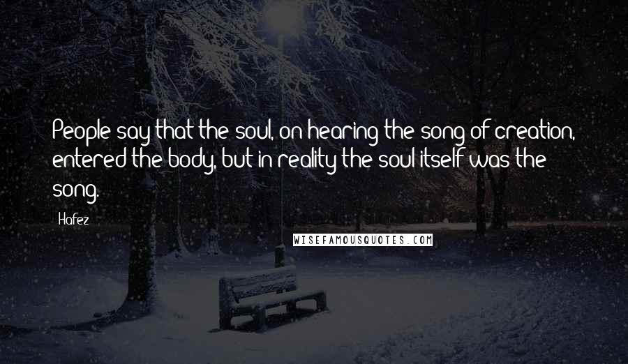 Hafez Quotes: People say that the soul, on hearing the song of creation, entered the body, but in reality the soul itself was the song.