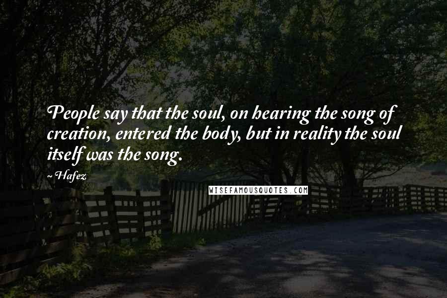 Hafez Quotes: People say that the soul, on hearing the song of creation, entered the body, but in reality the soul itself was the song.