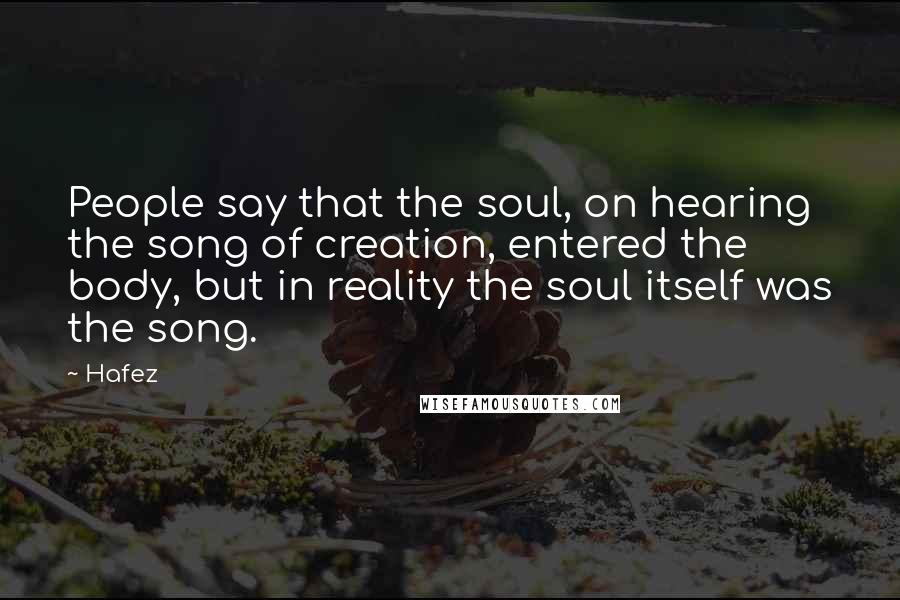 Hafez Quotes: People say that the soul, on hearing the song of creation, entered the body, but in reality the soul itself was the song.