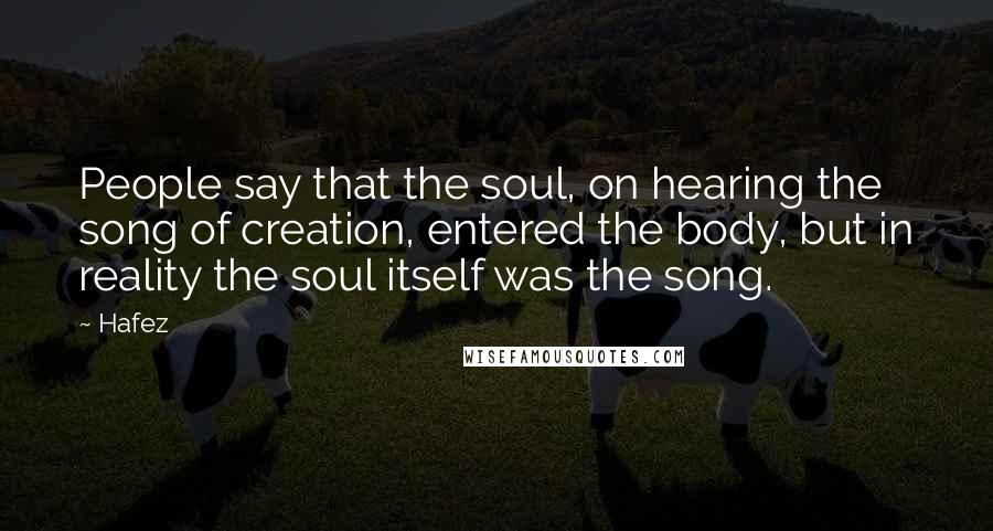 Hafez Quotes: People say that the soul, on hearing the song of creation, entered the body, but in reality the soul itself was the song.