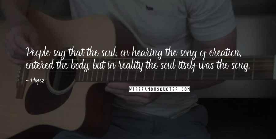 Hafez Quotes: People say that the soul, on hearing the song of creation, entered the body, but in reality the soul itself was the song.