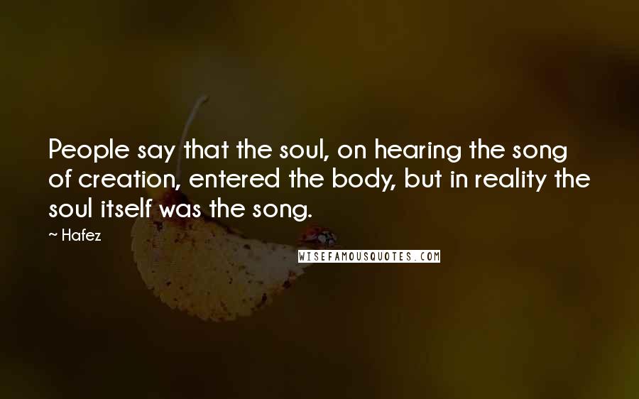 Hafez Quotes: People say that the soul, on hearing the song of creation, entered the body, but in reality the soul itself was the song.