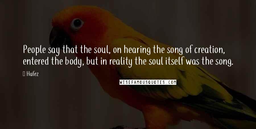 Hafez Quotes: People say that the soul, on hearing the song of creation, entered the body, but in reality the soul itself was the song.