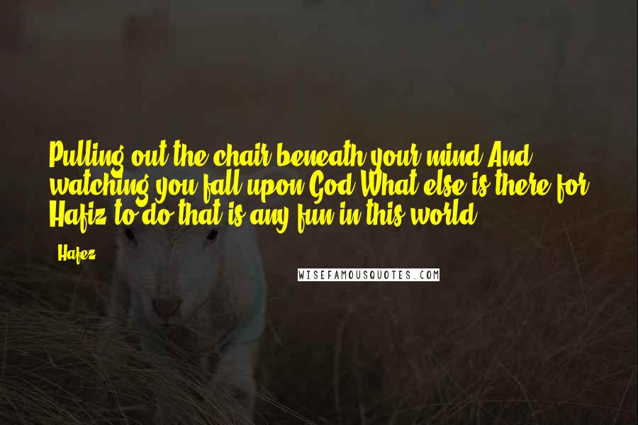 Hafez Quotes: Pulling out the chair beneath your mind And watching you fall upon God What else is there for Hafiz to do that is any fun in this world!